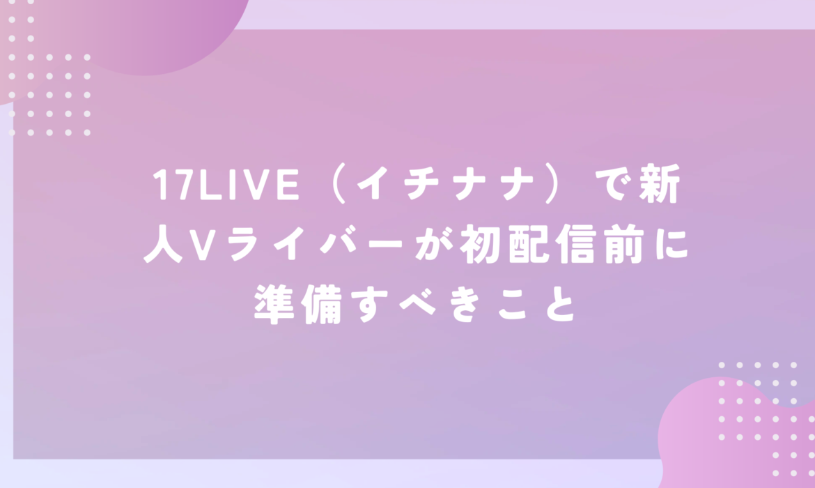 17LIVE（イチナナ）で新人Vライバーが初配信前に準備すべきこと