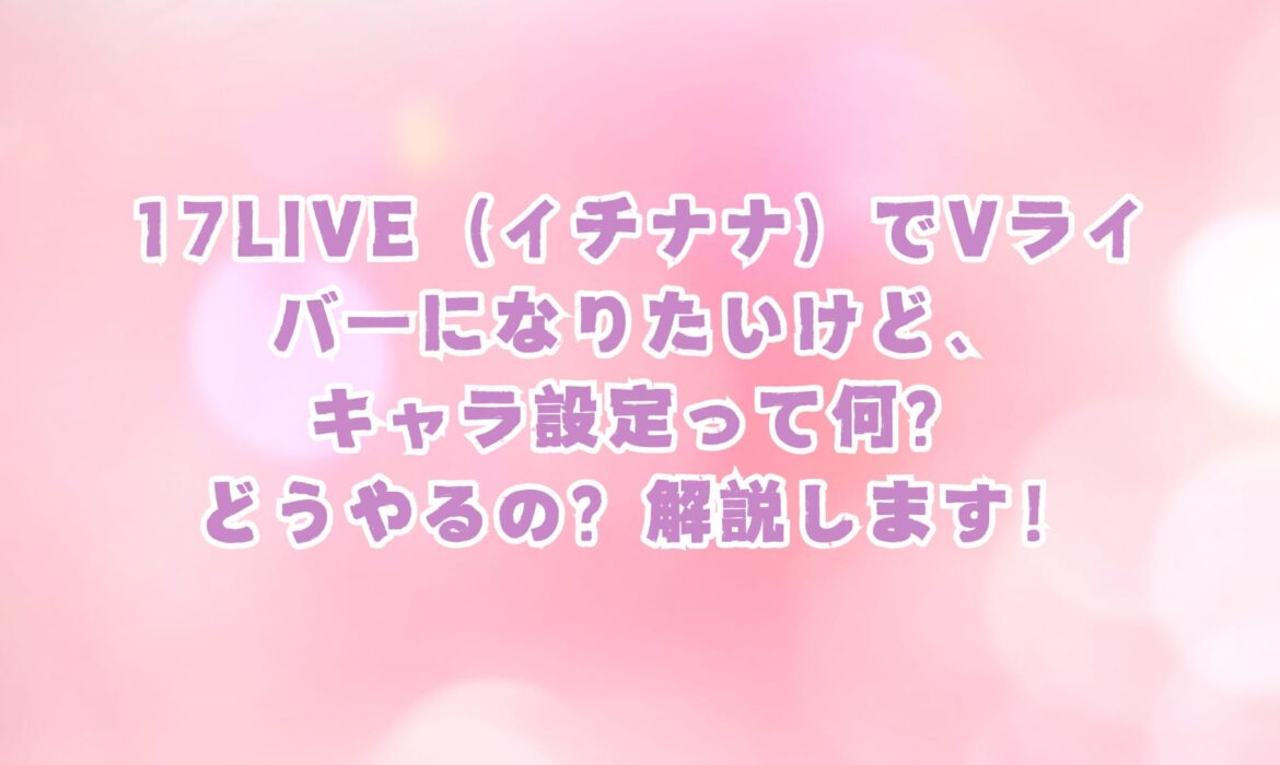 17LIVE（イチナナ）でVライバーになりたいけど、キャラ設定って何？どうやるの？解説します！