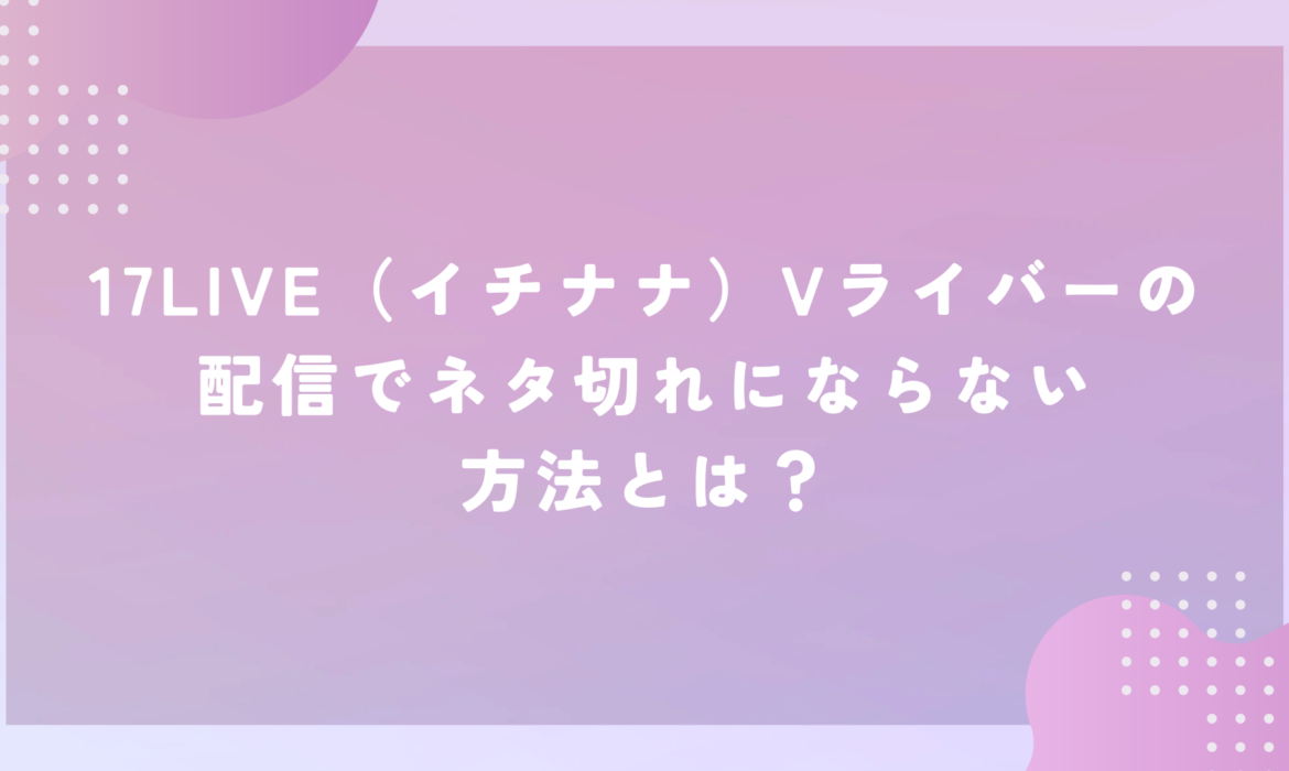 17LIVE（イチナナ）Vライバーの配信でネタ切れにならない方法とは？