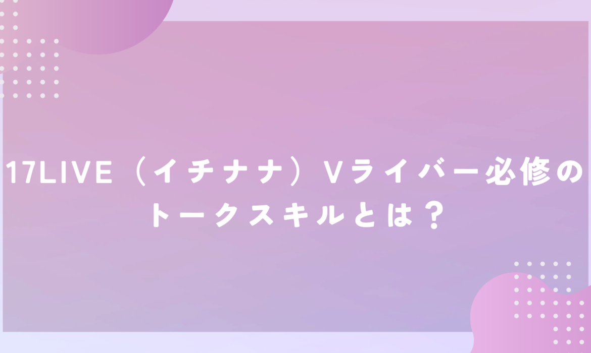 17LIVE（イチナナ）Vライバー必修のトークスキルとは？