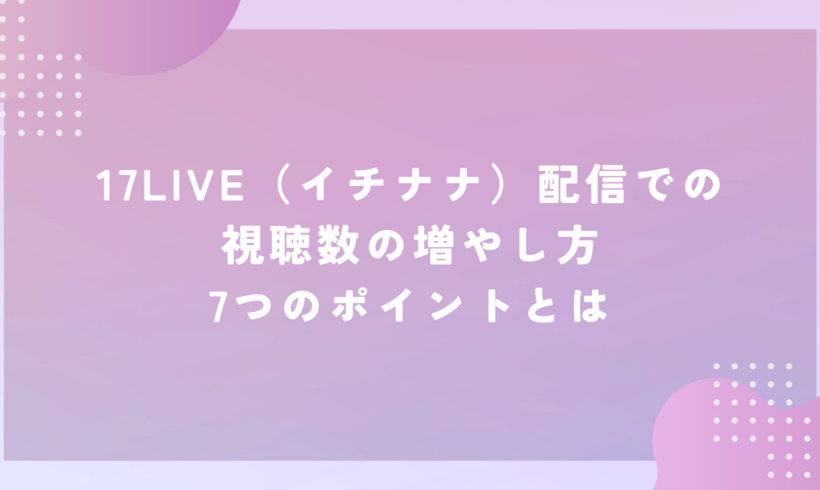 17LIVE（イチナナ）配信での視聴数の増やし方7つのポイントとは