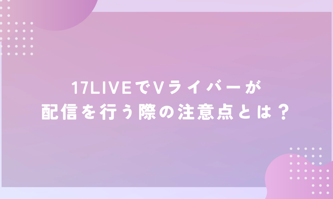 17LIVEでVライバーが配信を行う際の注意点とは？