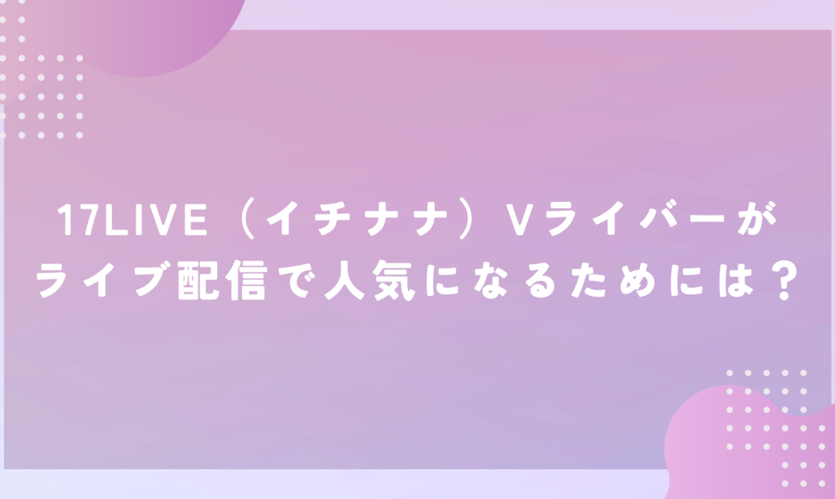 17LIVE（イチナナ）Vライバーがライブ配信で人気になるためには？