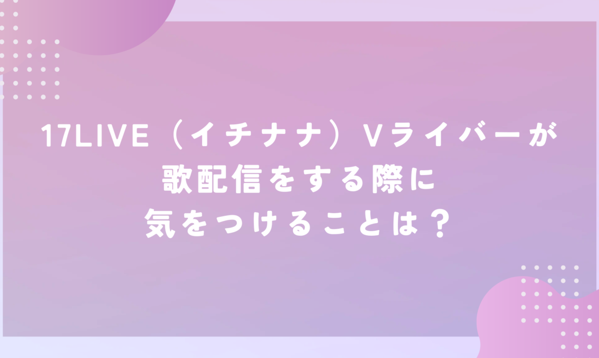 17LIVE（イチナナ）Vライバーが歌配信をする際に気をつけることは？