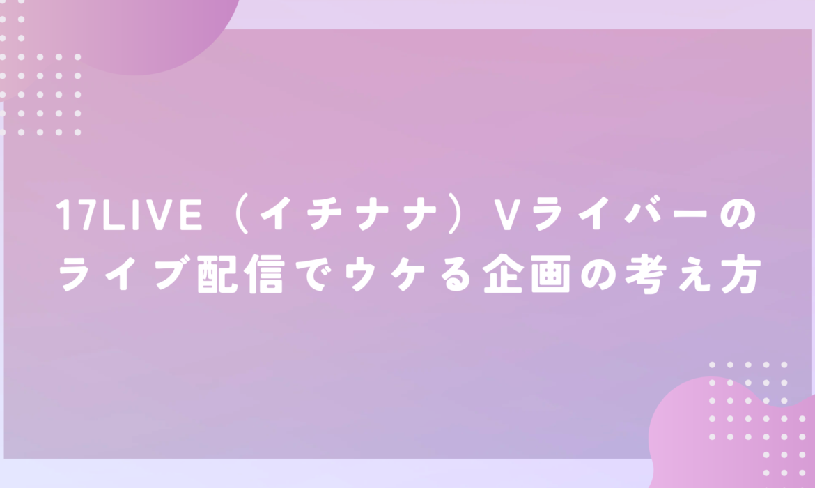 17LIVE（イチナナ）Vライバーのライブ配信でウケる企画の考え方