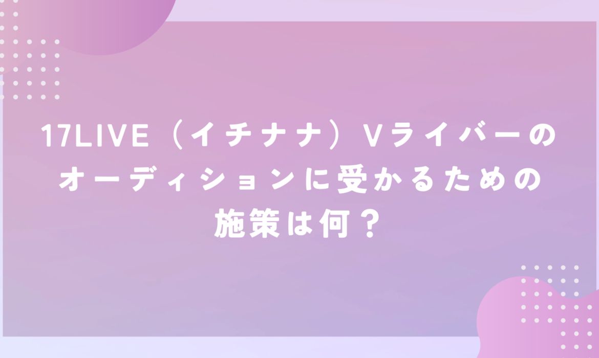 17LIVE（イチナナ）Vライバーのオーディションに受かるための施策は何？