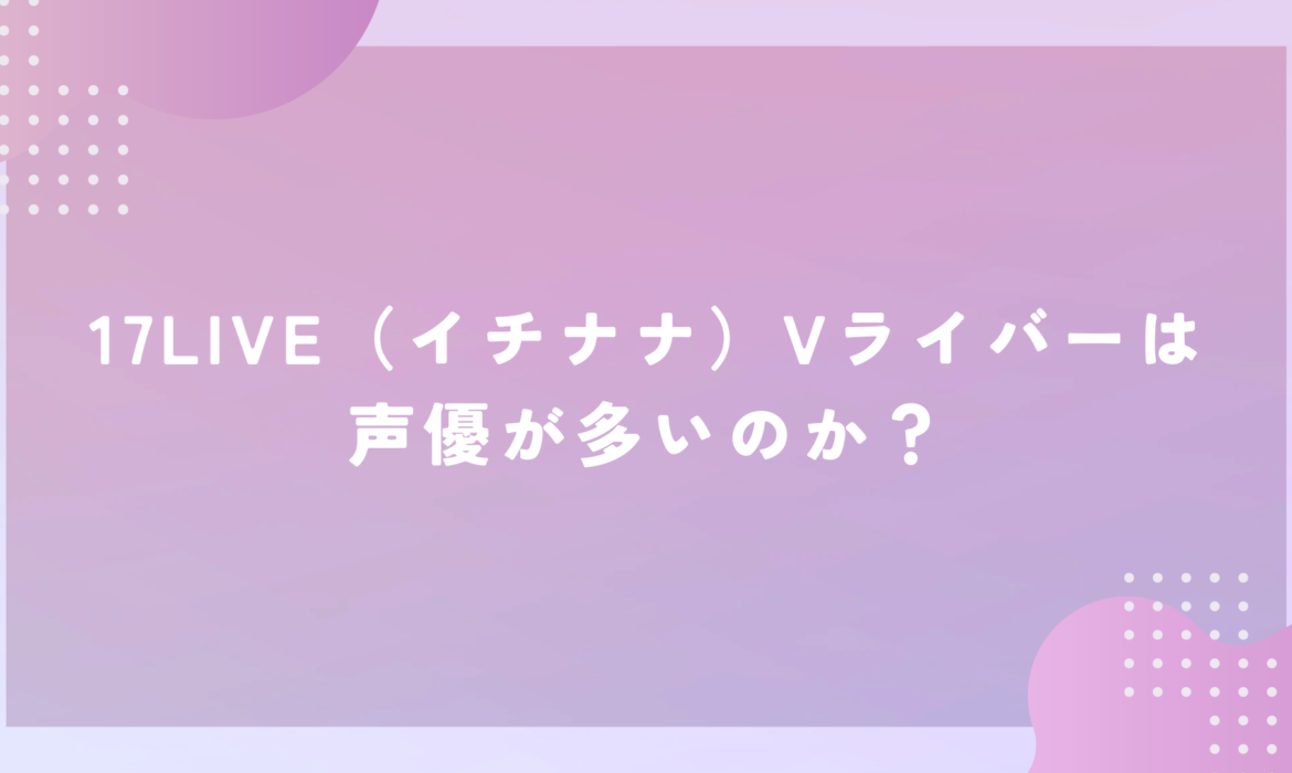 17LIVE（イチナナ）Vライバーは声優が多いのか？