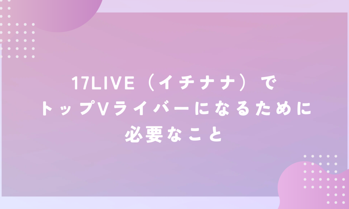 17LIVE（イチナナ）でトップVライバーになるために必要なこと