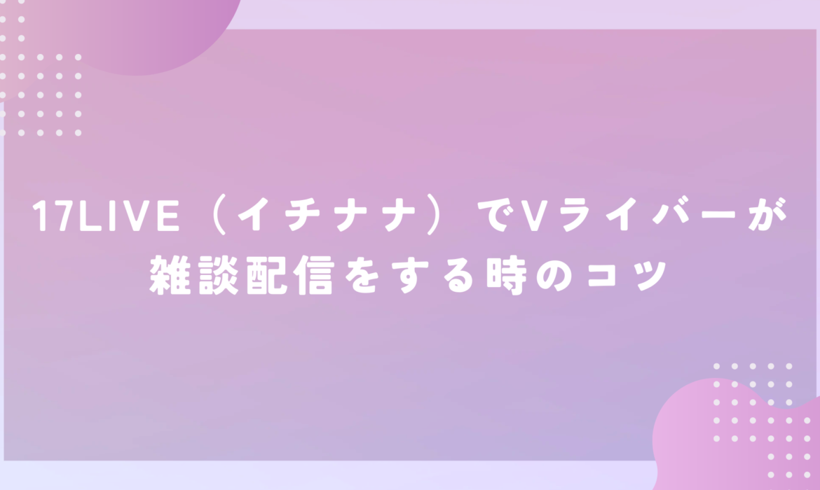 17LIVE（イチナナ）でVライバーが雑談配信をする時のコツ