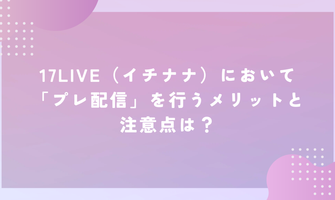 17LIVE（イチナナ）において「プレ配信」を行うメリットと注意点は？