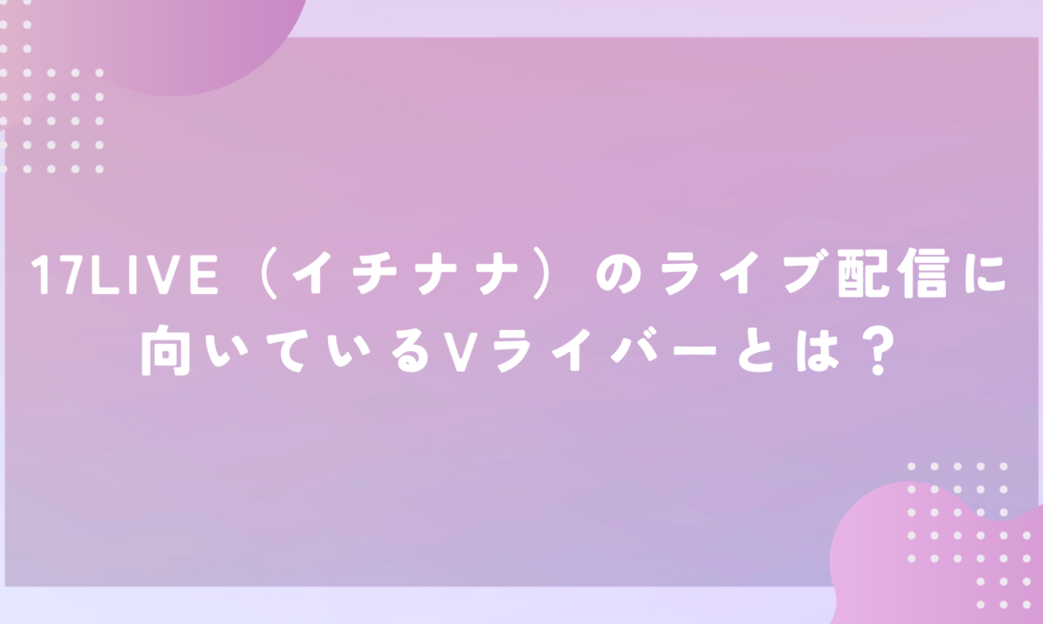 17LIVE（イチナナ）のライブ配信に向いているVライバーとは？