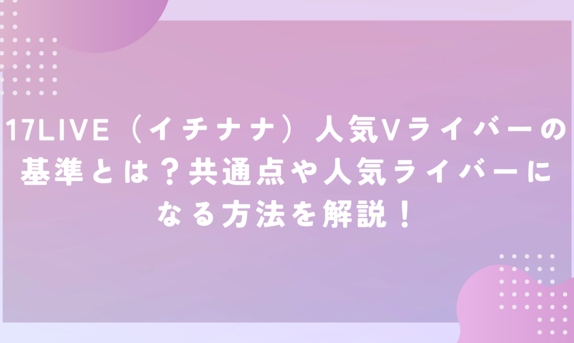 17LIVE（イチナナ）人気Vライバーの基準とは？共通点や人気ライバーになる方法を解説！