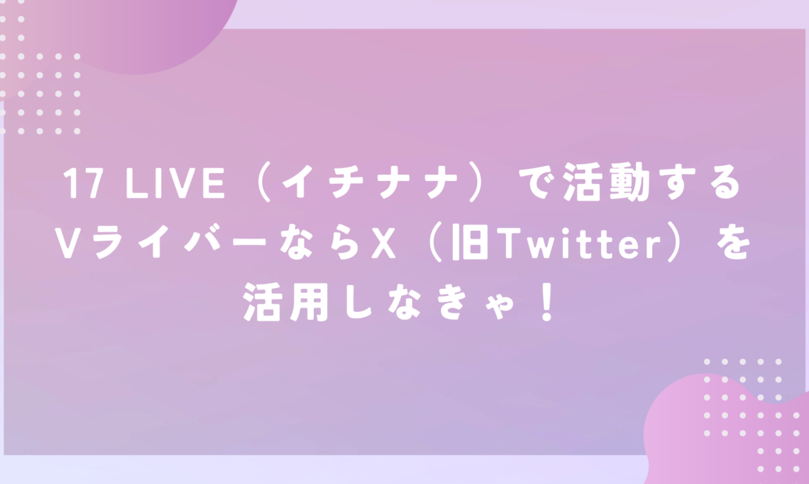 17 LIVE（イチナナ）で活動するVライバーならX（旧Twitter）を活用しなきゃ！