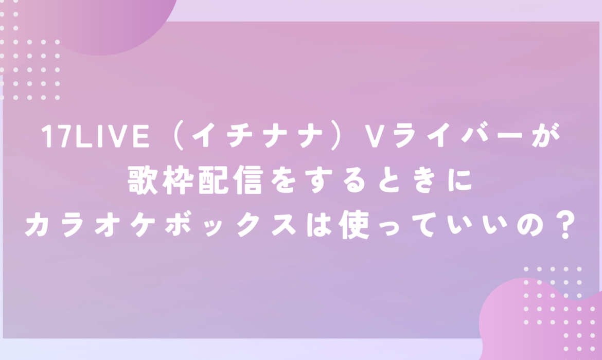 17LIVE（イチナナ）Vライバーが歌枠配信をするときにカラオケボックスは使っていいの？