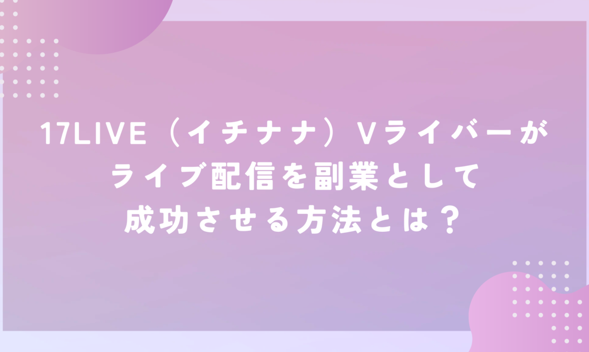 17LIVE（イチナナ）Vライバーがライブ配信を副業として成功させる方法とは？