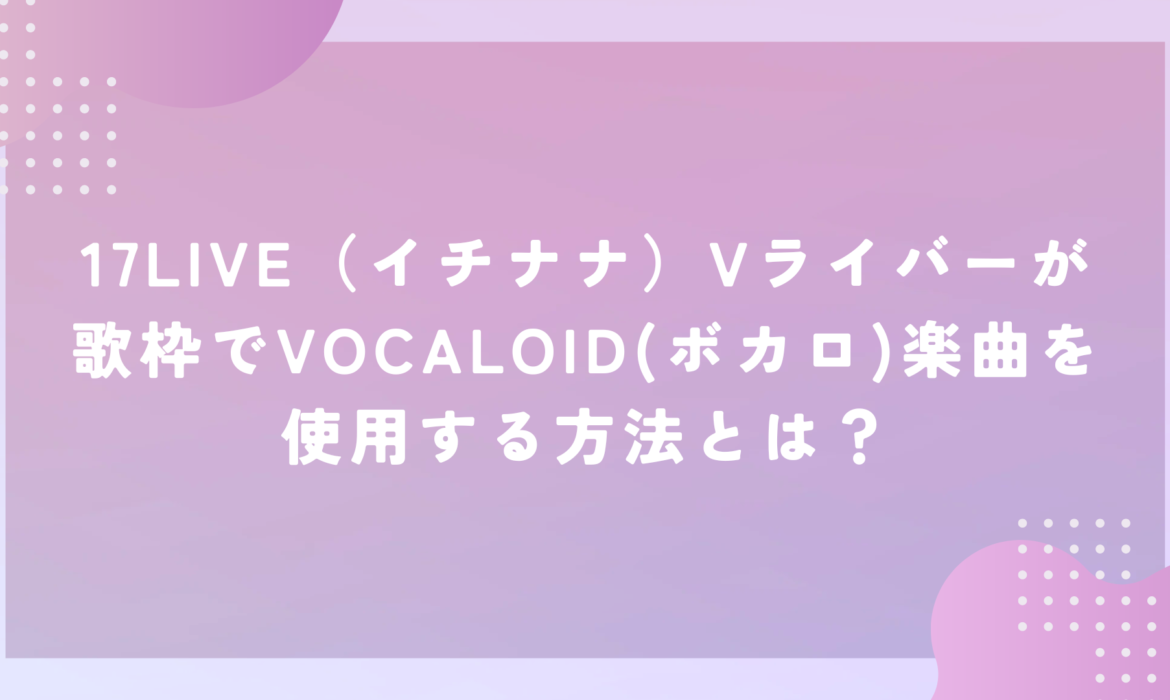 17LIVE（イチナナ）Vライバーが歌枠でVOCALOID(ボカロ)楽曲を使用する方法とは？