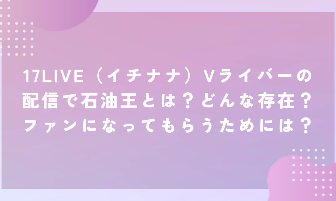 17LIVE（イチナナ）Vライバーの配信で石油王とは？どんな存在？ファンになってもらうためには？