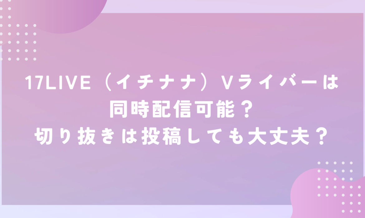 17LIVE（イチナナ）Vライバーは同時配信可能？切り抜きは投稿しても大丈夫？