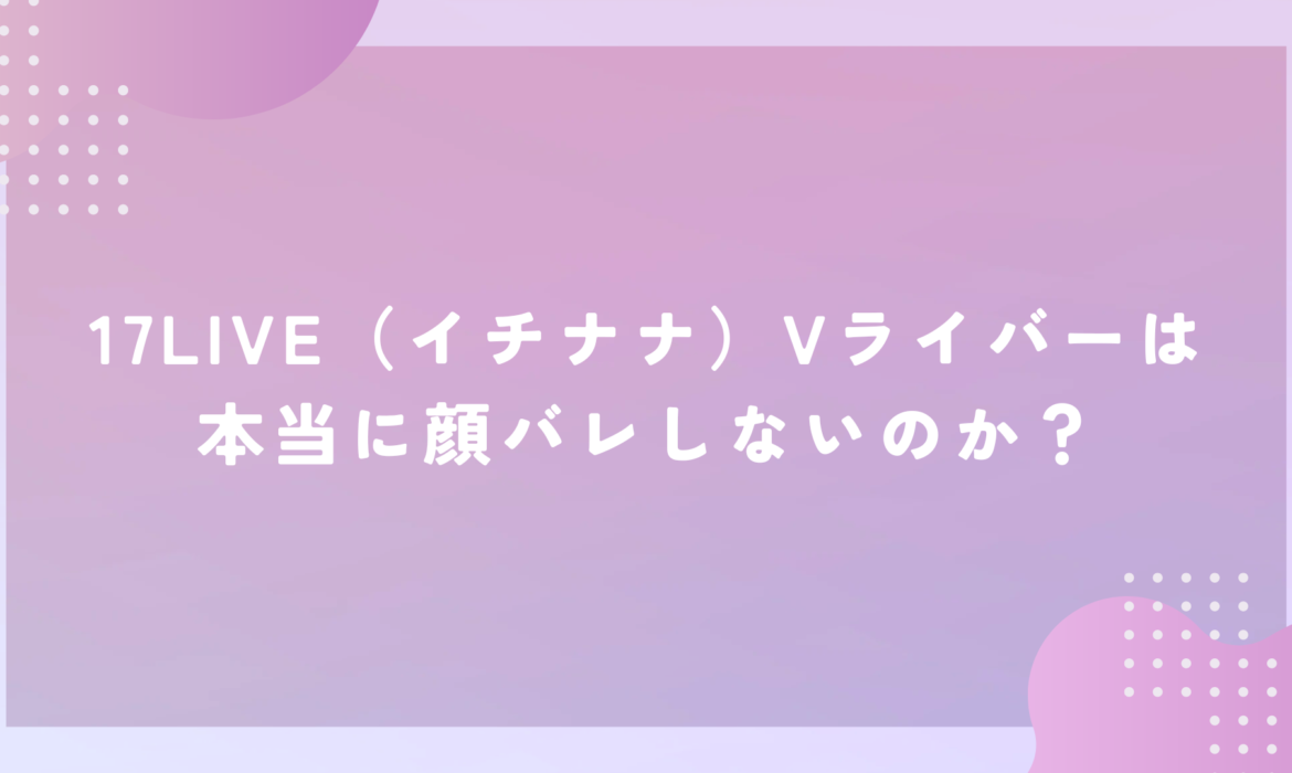 17LIVE（イチナナ）Vライバーは本当に顔バレしないのか？