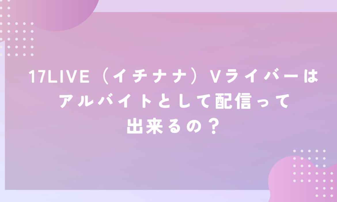 17LIVE（イチナナ）Vライバーはアルバイトとして配信って出来るの？