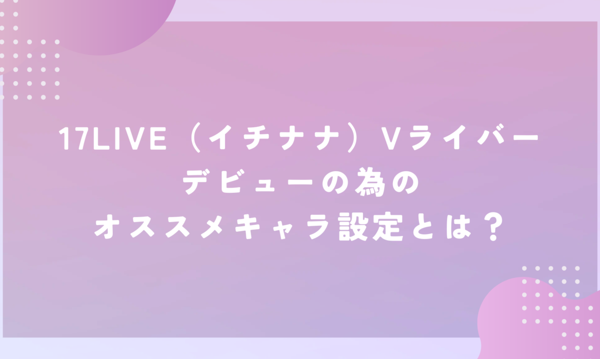 17LIVE（イチナナ）Vライバーデビューの為のオススメキャラ設定とは？