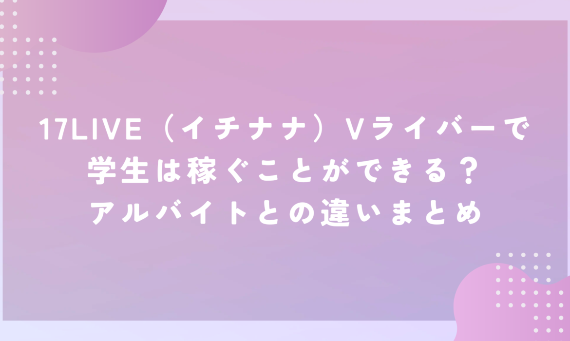 17LIVE（イチナナ）Vライバーで学生は稼ぐことができる？アルバイトとの違いまとめ