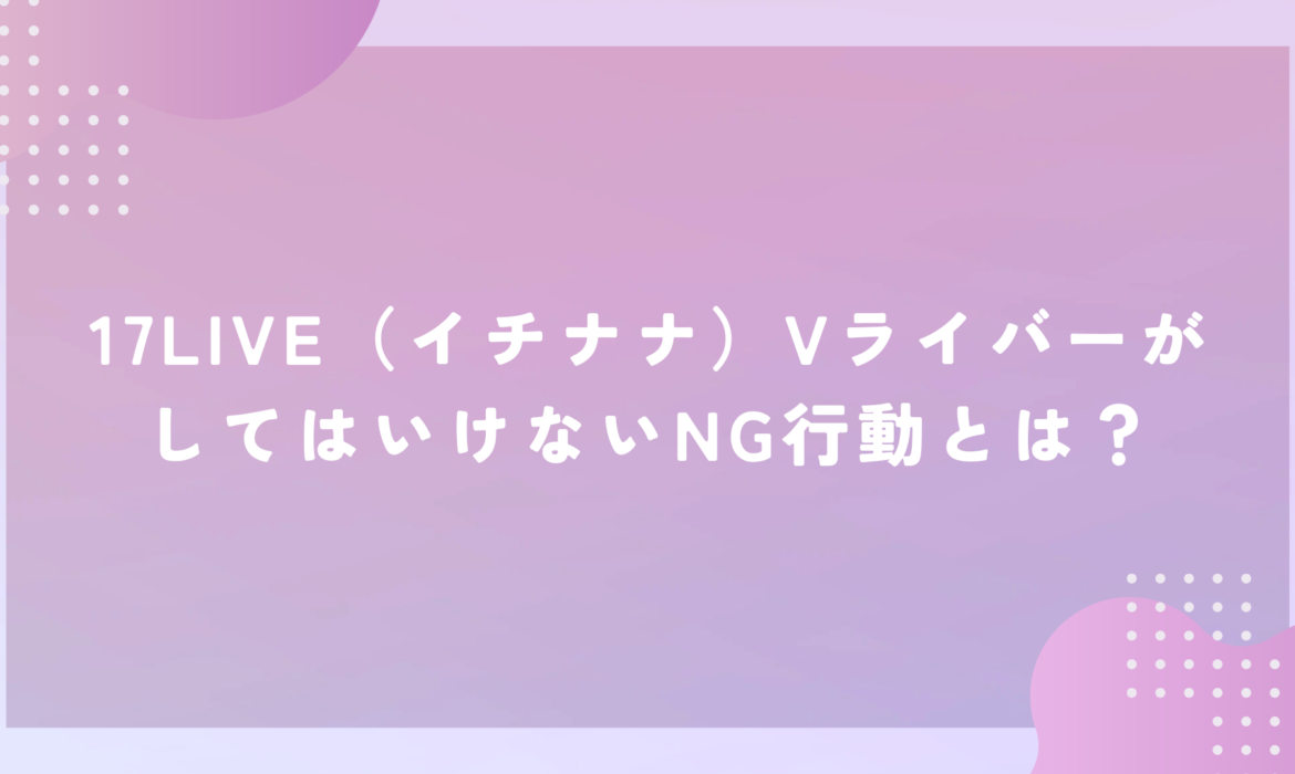 17LIVE（イチナナ）VライバーがしてはいけないNG行動とは？