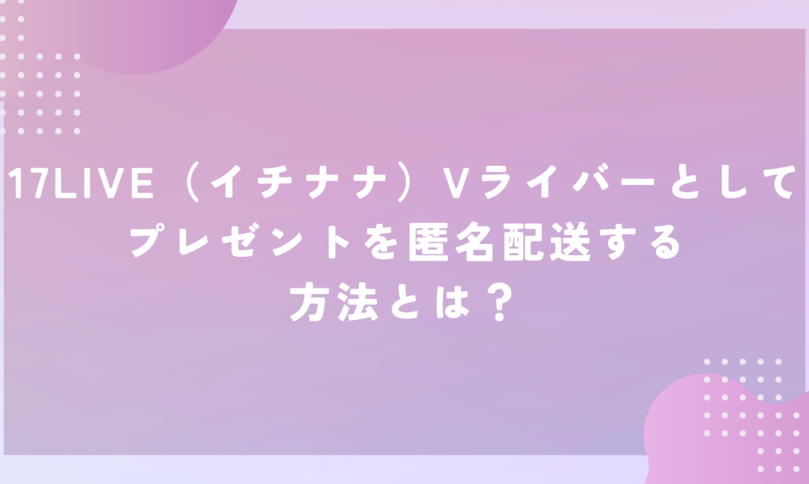 17LIVE（イチナナ）Vライバーとしてプレゼントを匿名配送する方法とは？