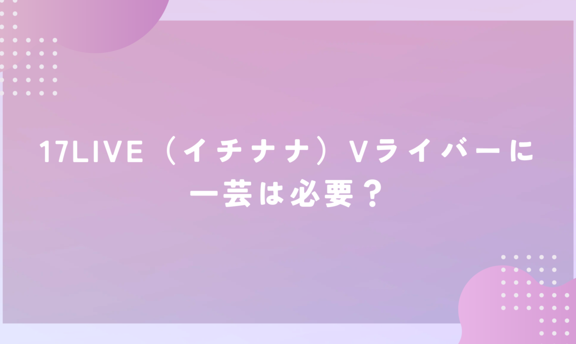 17LIVE（イチナナ）Vライバーに一芸は必要？