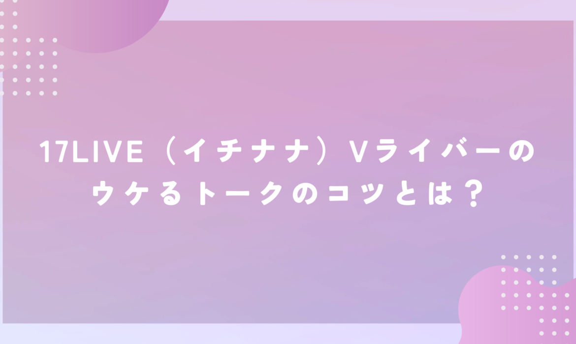 17LIVE（イチナナ）Vライバーのウケるトークのコツとは？