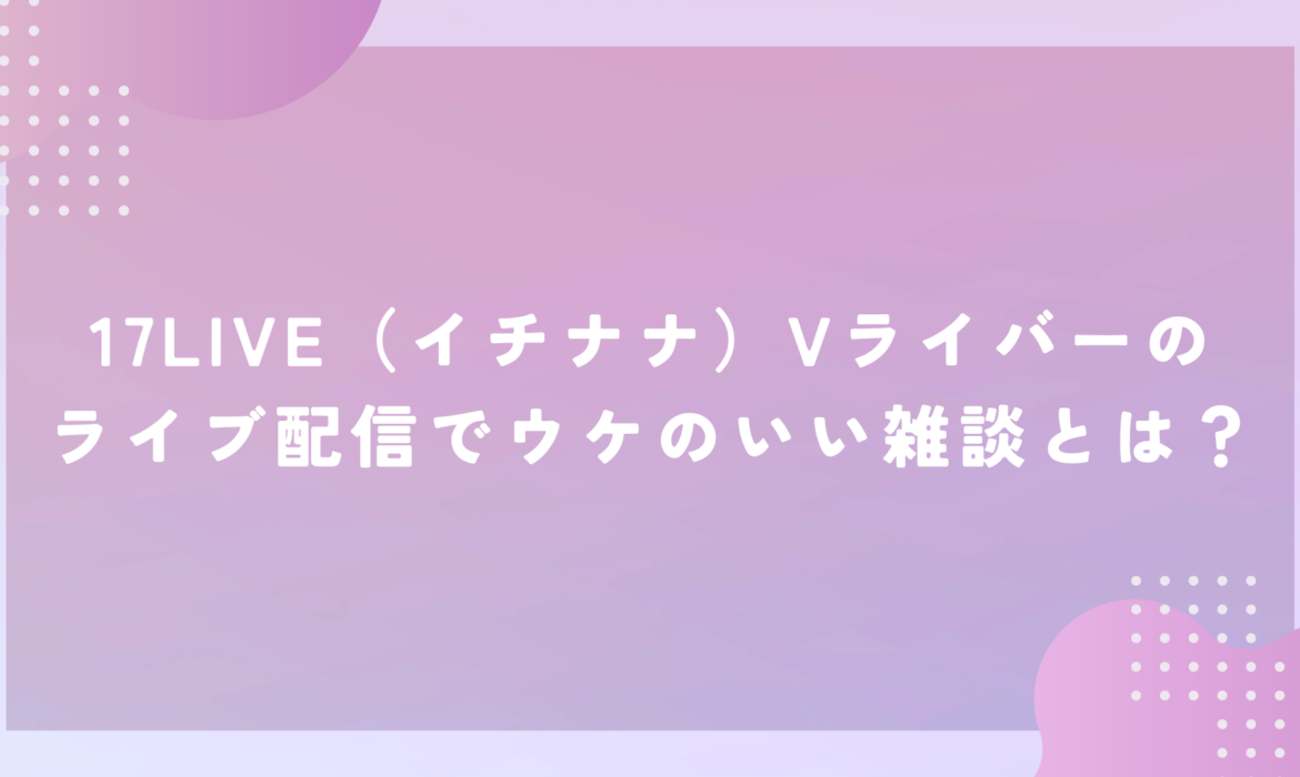 17LIVE（イチナナ）Vライバーのライブ配信でウケのいい雑談とは？