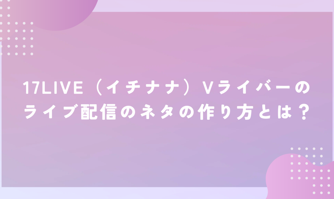 17LIVE（イチナナ）Vライバーのライブ配信のネタの作り方とは？