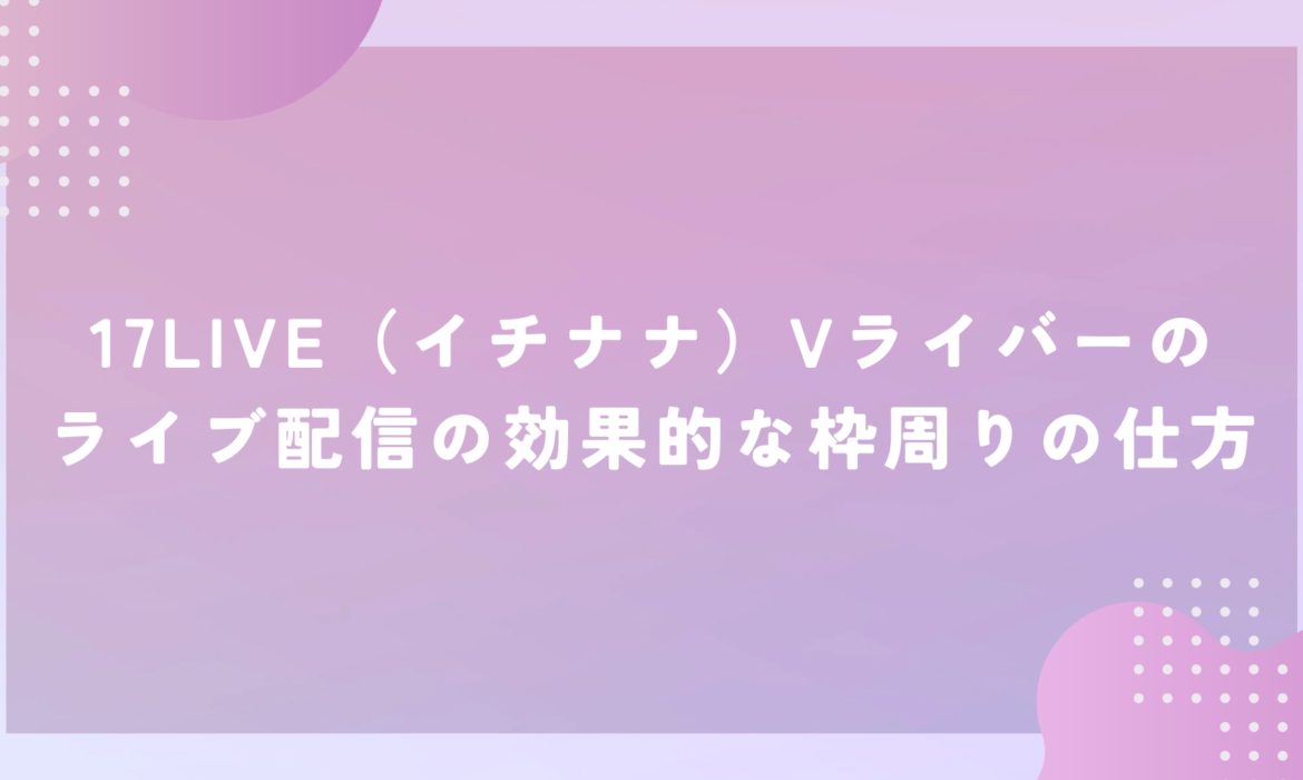 17LIVE（イチナナ）Vライバーのライブ配信の効果的な枠周りの仕方