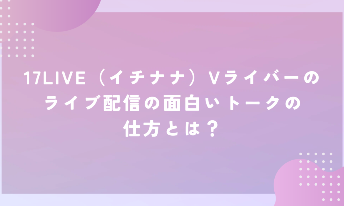 17LIVE（イチナナ）Vライバーのライブ配信の面白いトークの仕方とは？