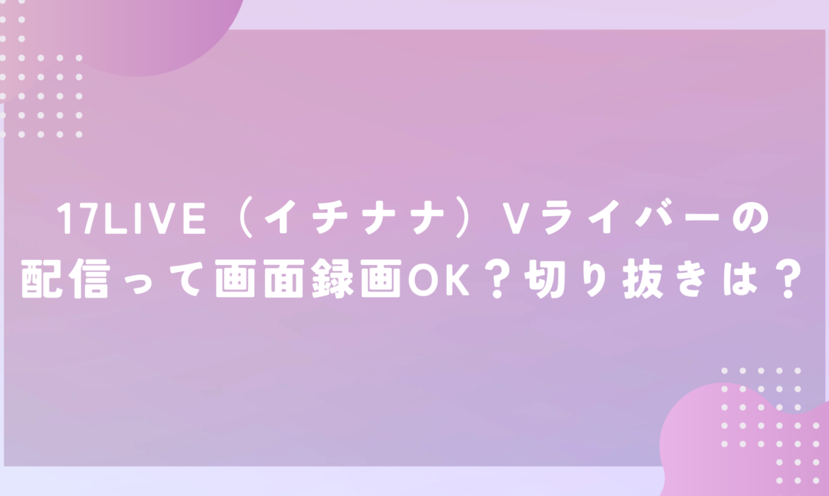 17LIVE（イチナナ）Vライバーの配信って画面録画OK？切り抜きは？