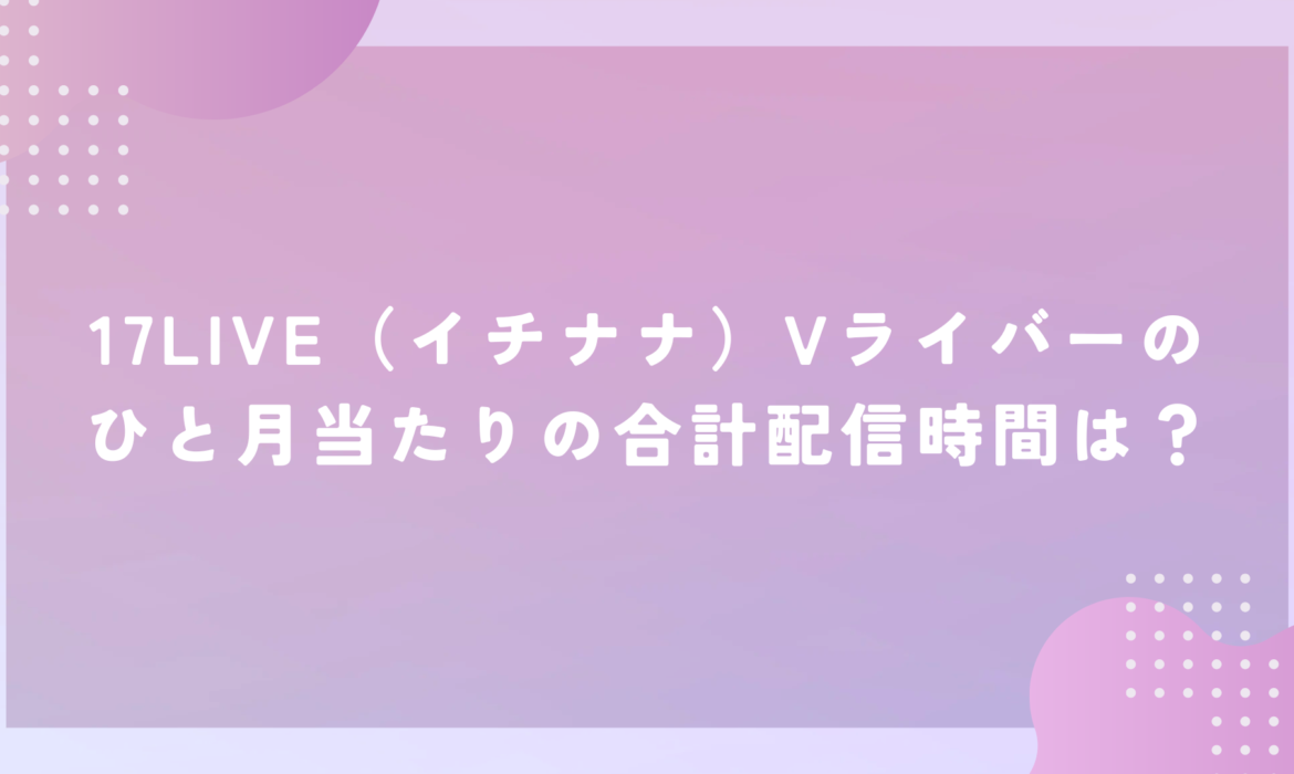 17LIVE（イチナナ）Vライバーのひと月当たりの合計配信時間は？