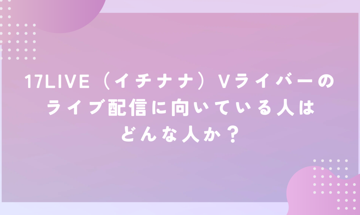 17LIVE（イチナナ）Vライバーのライブ配信に向いている人はどんな人か？