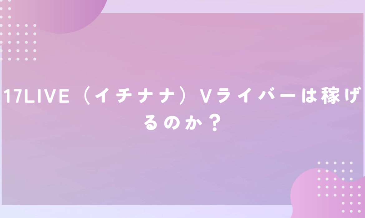 17LIVE（イチナナ）Vライバーは稼げるのか？