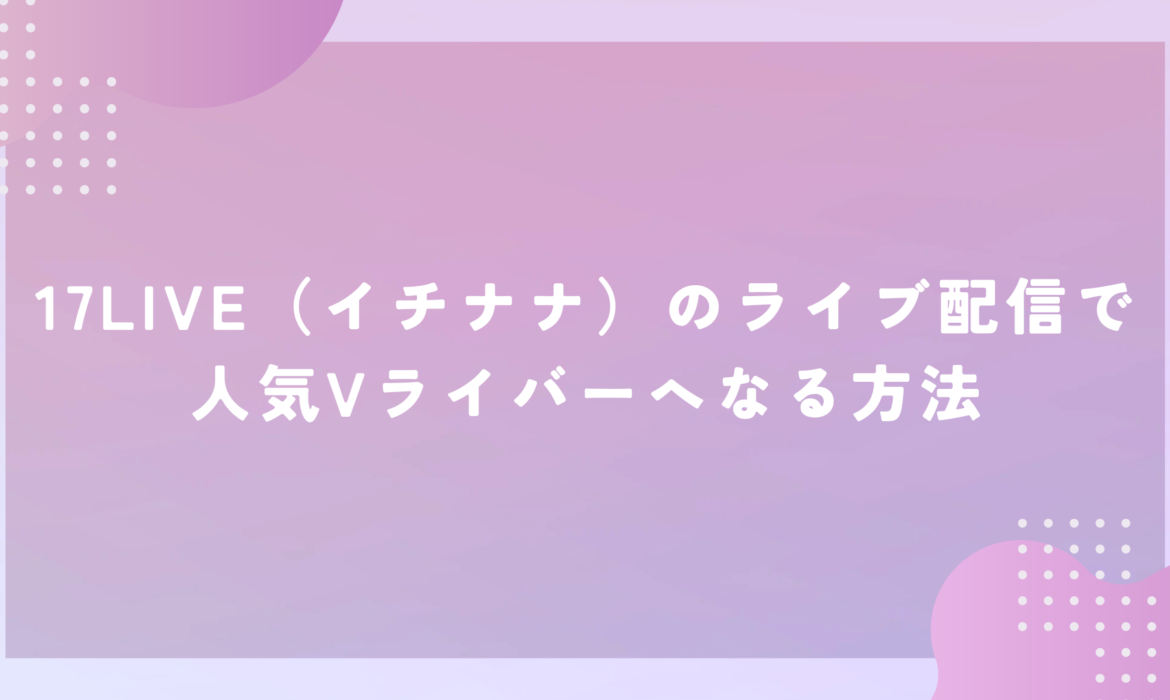 17LIVE（イチナナ）のライブ配信で人気Vライバーへなる方法