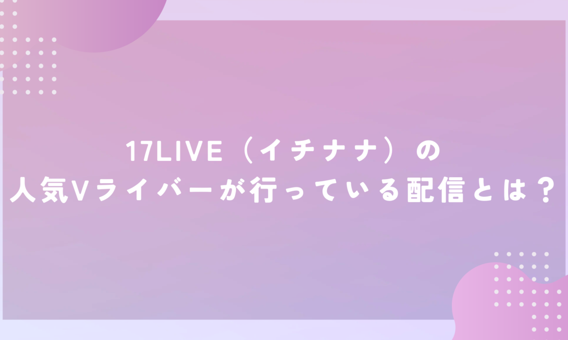 17LIVE（イチナナ）の人気Vライバーが行っている配信とは？