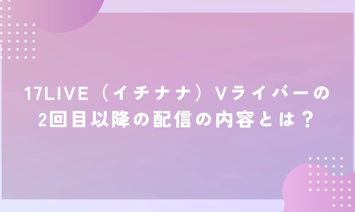 17LIVE（イチナナ）Vライバーの2回目以降の配信の内容とは？