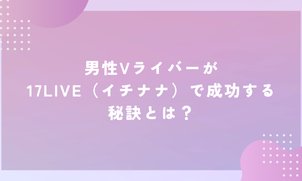 男性Vライバーが17LIVE（イチナナ）で成功する秘訣とは？