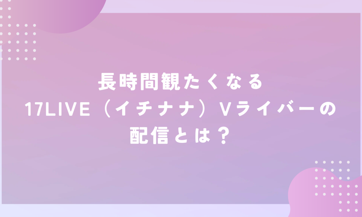 長時間観たくなる17LIVE（イチナナ）Vライバーの配信とは？