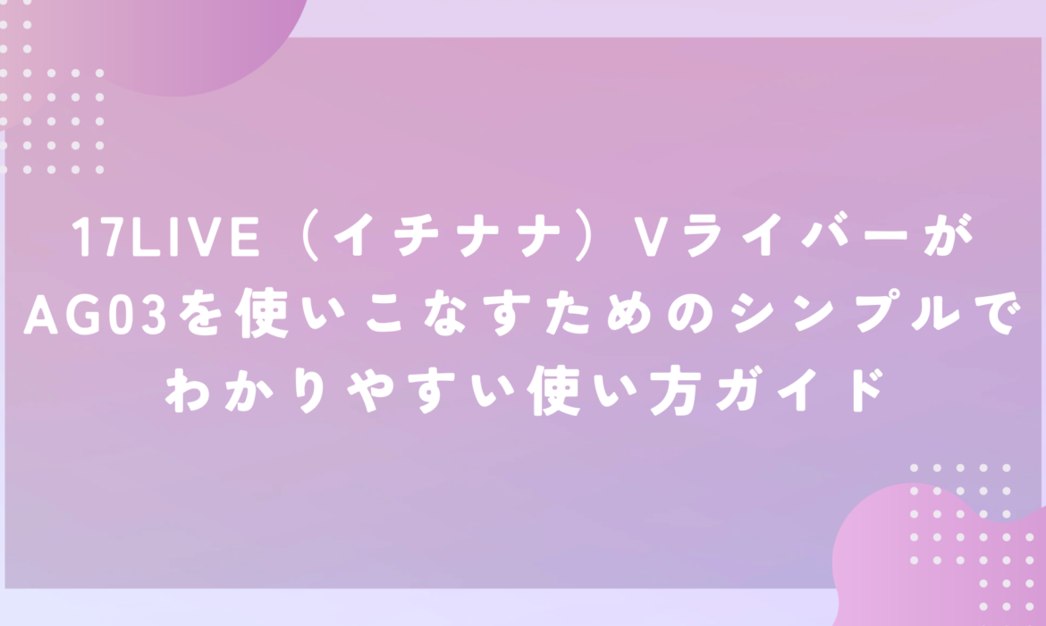 17LIVE（イチナナ）VライバーがAG03を使いこなすためのシンプルでわかりやすい使い方ガイド