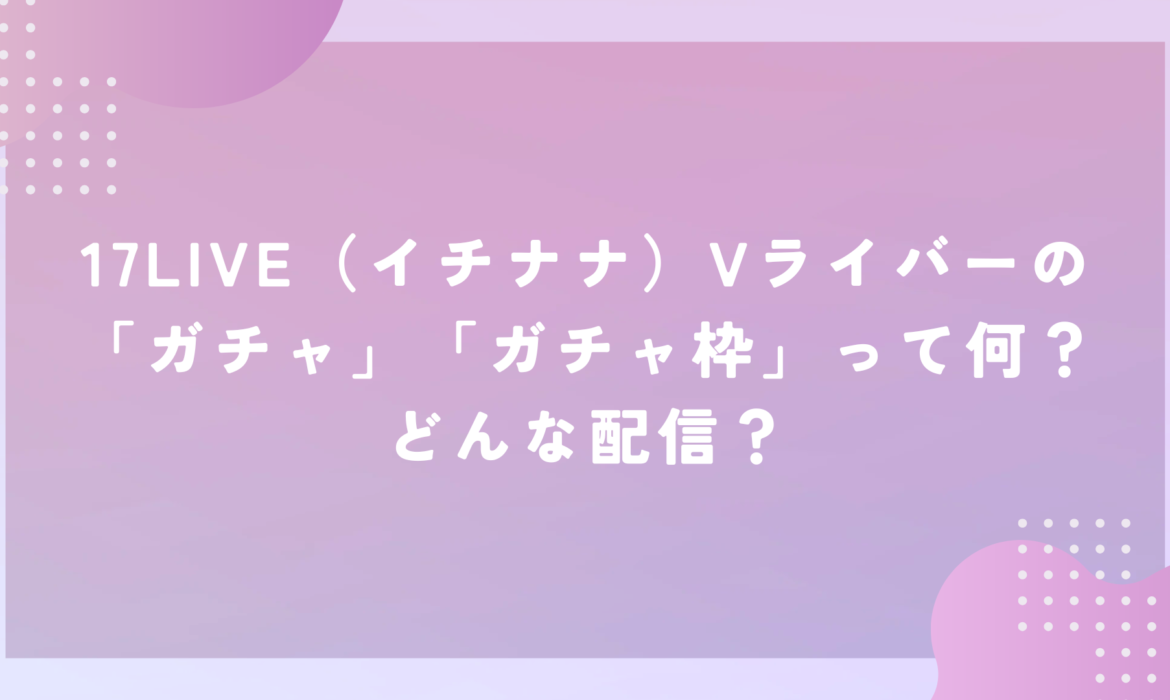 17LIVE（イチナナ）Vライバーの「ガチャ」「ガチャ枠」って何？どんな配信？