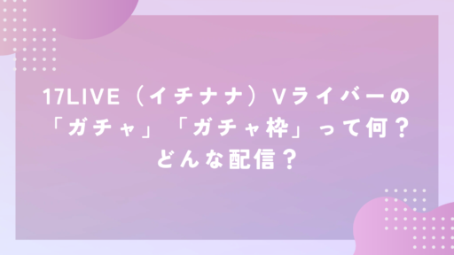 17LIVE（イチナナ）Vライバーの「ガチャ」「ガチャ枠」って何？どんな配信？