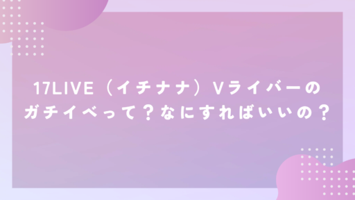 17LIVE（イチナナ）Vライバーのガチイベって？なにすればいいの？