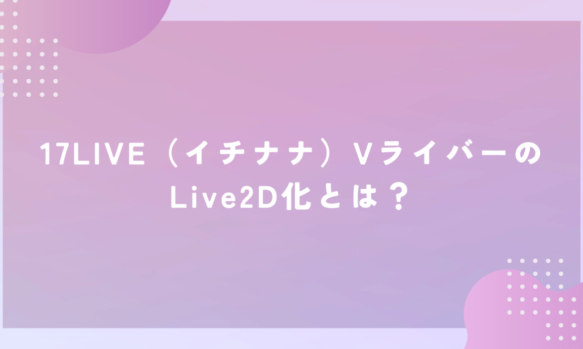 17LIVE（イチナナ）VライバーのLive2D化とは？