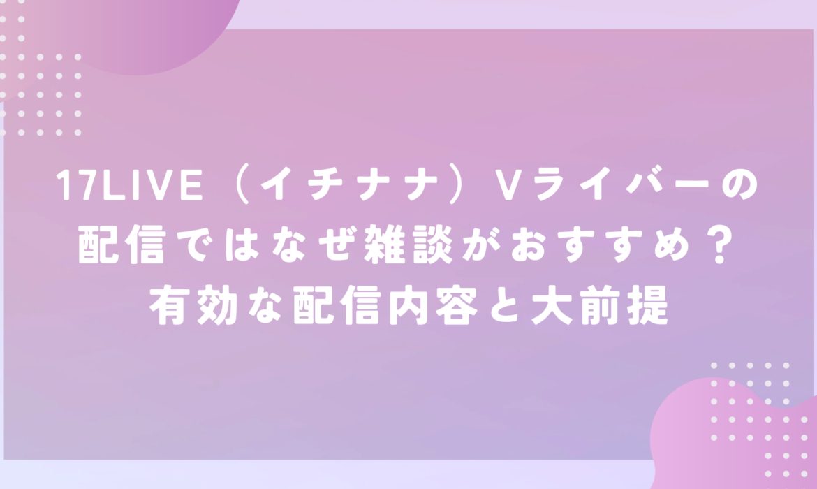 17LIVE（イチナナ）Vライバーの配信ではなぜ雑談がおすすめ？有効な配信内容と大前提