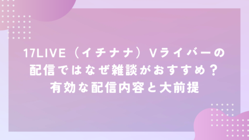 17LIVE（イチナナ）Vライバーの配信ではなぜ雑談がおすすめ？有効な配信内容と大前提